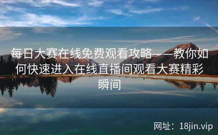 每日大赛在线免费观看攻略——教你如何快速进入在线直播间观看大赛精彩瞬间  第2张