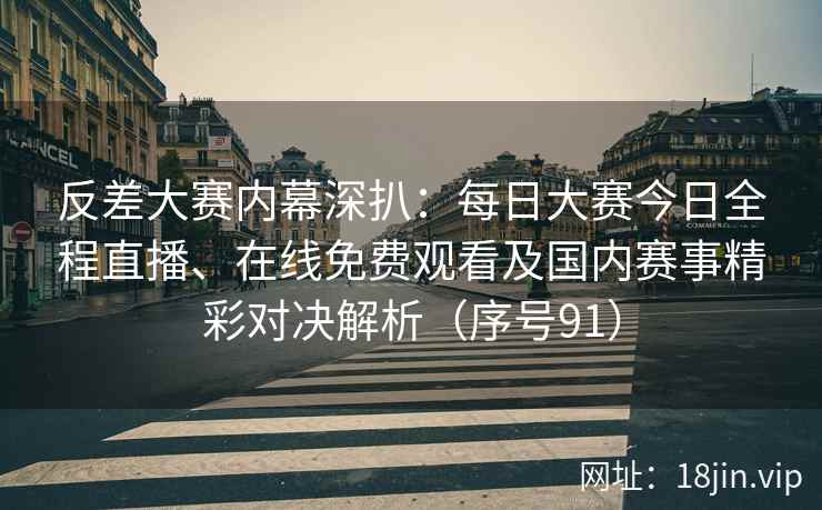 反差大赛内幕深扒：每日大赛今日全程直播、在线免费观看及国内赛事精彩对决解析（序号91）