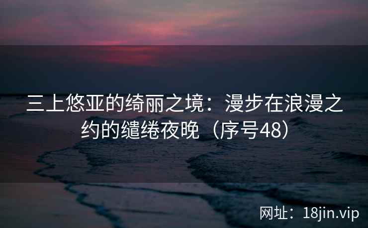 三上悠亚的绮丽之境：漫步在浪漫之约的缱绻夜晚（序号48）
