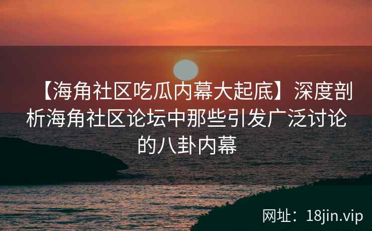 【海角社区吃瓜内幕大起底】深度剖析海角社区论坛中那些引发广泛讨论的八卦内幕
