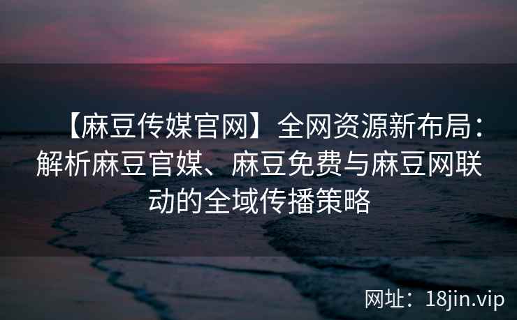【麻豆传媒官网】全网资源新布局：解析麻豆官媒、麻豆免费与麻豆网联动的全域传播策略  第2张