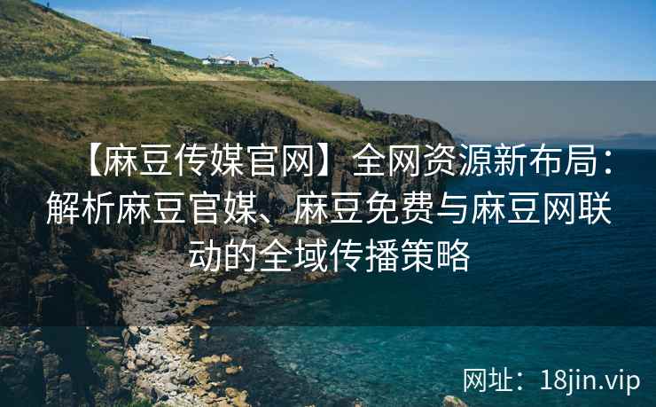【麻豆传媒官网】全网资源新布局：解析麻豆官媒、麻豆免费与麻豆网联动的全域传播策略