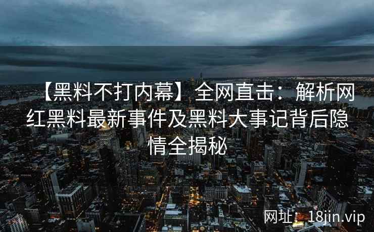 【黑料不打内幕】全网直击：解析网红黑料最新事件及黑料大事记背后隐情全揭秘