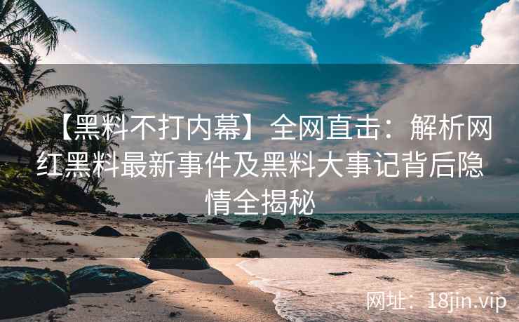 【黑料不打内幕】全网直击：解析网红黑料最新事件及黑料大事记背后隐情全揭秘  第2张