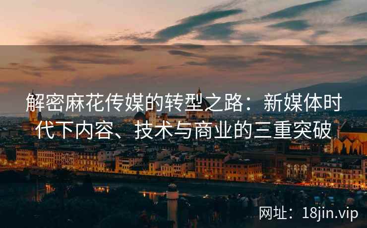 解密麻花传媒的转型之路：新媒体时代下内容、技术与商业的三重突破  第1张