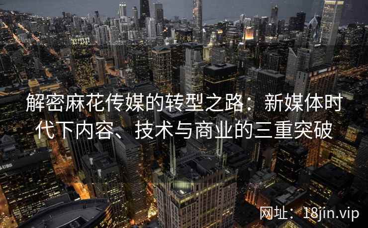 解密麻花传媒的转型之路：新媒体时代下内容、技术与商业的三重突破  第2张