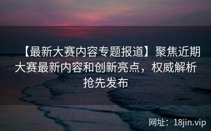 【最新大赛内容专题报道】聚焦近期大赛最新内容和创新亮点，权威解析抢先发布  第2张