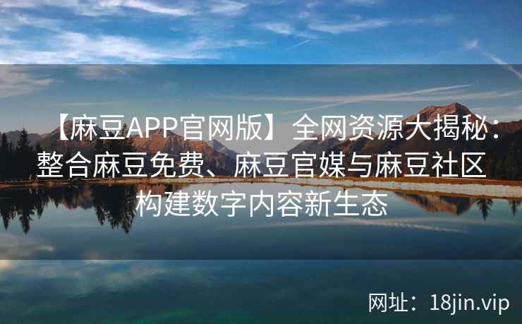 【麻豆APP官网版】全网资源大揭秘：整合麻豆免费、麻豆官媒与麻豆社区构建数字内容新生态  第2张