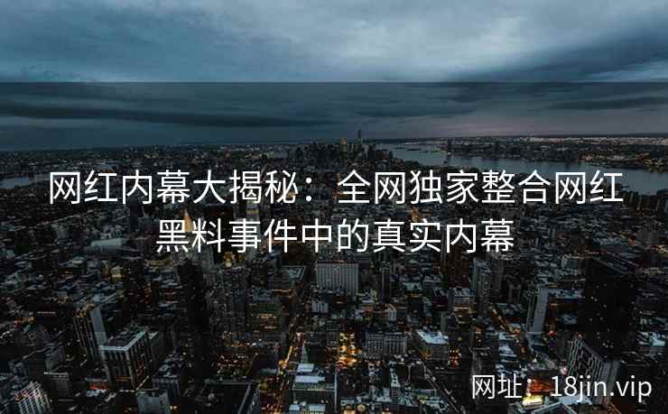 网红内幕大揭秘：全网独家整合网红黑料事件中的真实内幕