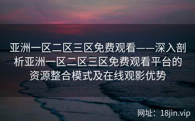 亚洲一区二区三区免费观看——深入剖析亚洲一区二区三区免费观看平台的资源整合模式及在线观影优势