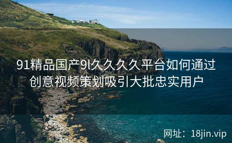 91精品国产9l久久久久平台如何通过创意视频策划吸引大批忠实用户
