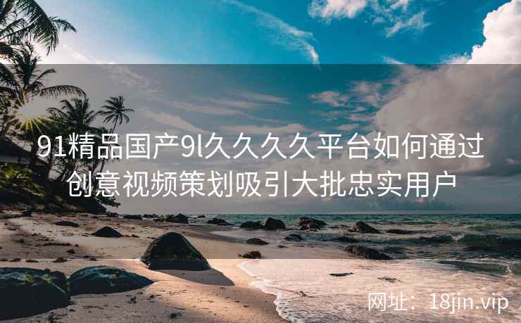 91精品国产9l久久久久平台如何通过创意视频策划吸引大批忠实用户  第2张