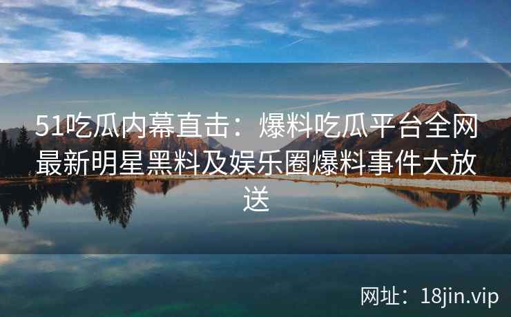 51吃瓜内幕直击：爆料吃瓜平台全网最新明星黑料及娱乐圈爆料事件大放送
