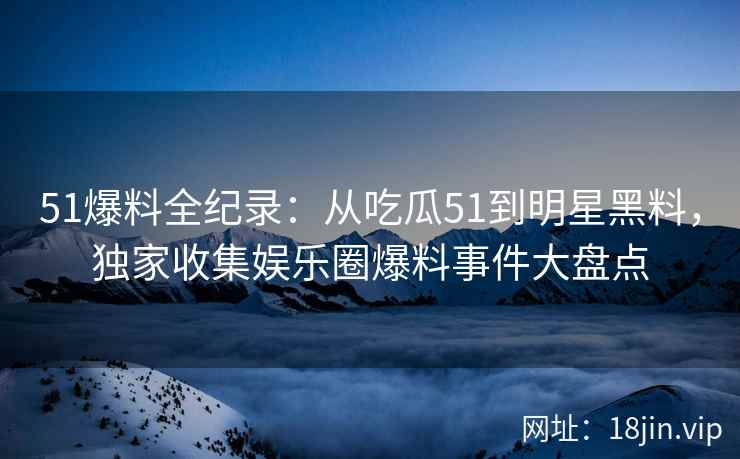 51爆料全纪录：从吃瓜51到明星黑料，独家收集娱乐圈爆料事件大盘点