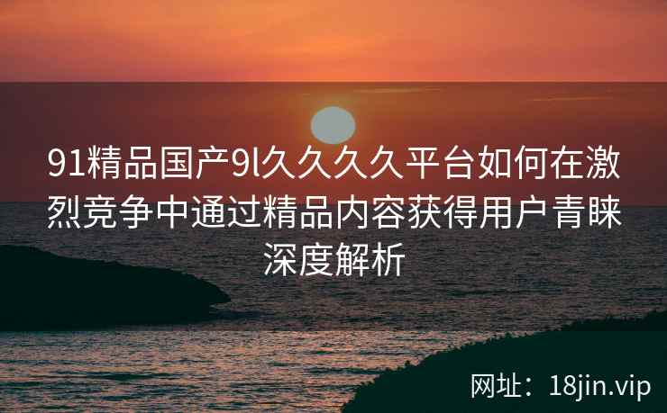 91精品国产9l久久久久平台如何在激烈竞争中通过精品内容获得用户青睐深度解析