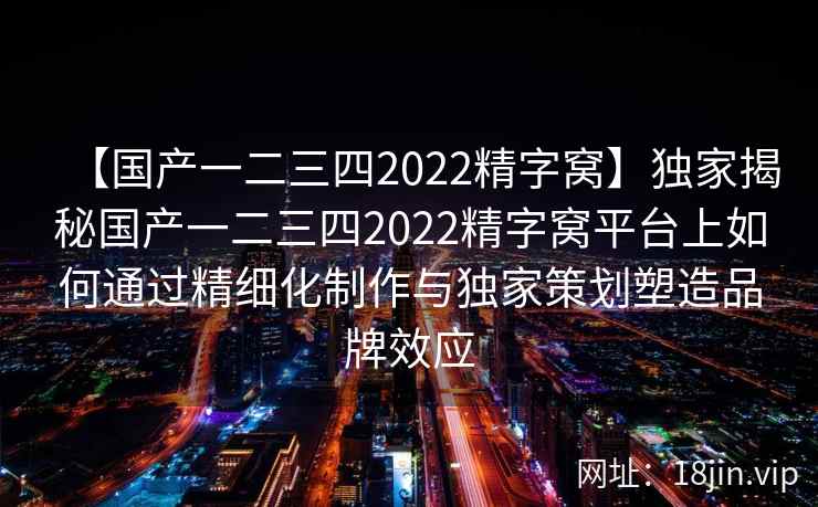 【国产一二三四2022精字窝】独家揭秘国产一二三四2022精字窝平台上如何通过精细化制作与独家策划塑造品牌效应  第2张