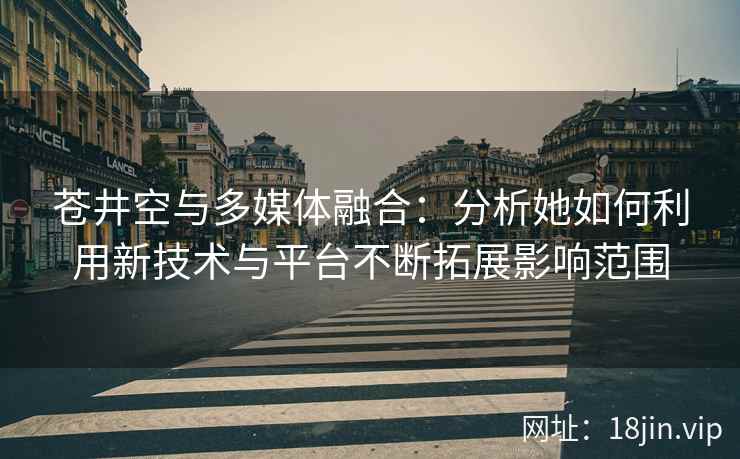 苍井空与多媒体融合：分析她如何利用新技术与平台不断拓展影响范围  第2张