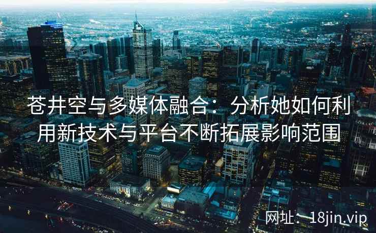 苍井空与多媒体融合：分析她如何利用新技术与平台不断拓展影响范围
