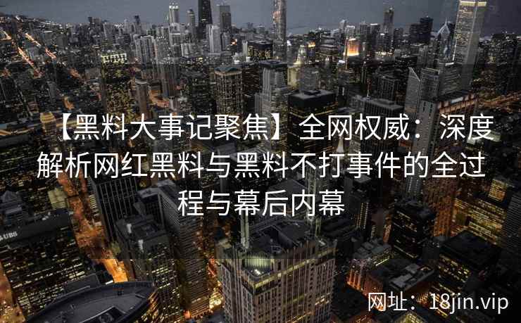 【黑料大事记聚焦】全网权威：深度解析网红黑料与黑料不打事件的全过程与幕后内幕  第2张