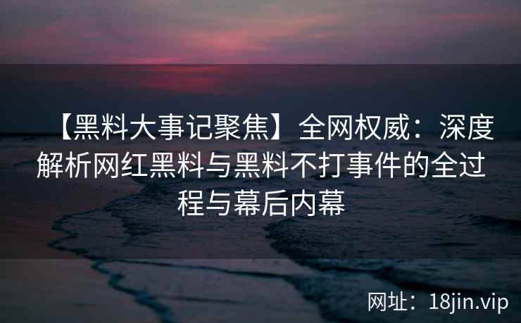 【黑料大事记聚焦】全网权威：深度解析网红黑料与黑料不打事件的全过程与幕后内幕