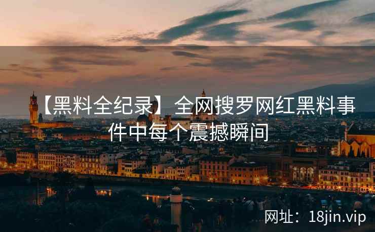 【黑料全纪录】全网搜罗网红黑料事件中每个震撼瞬间