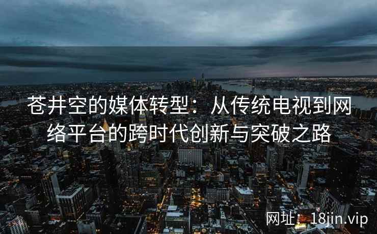 苍井空的媒体转型：从传统电视到网络平台的跨时代创新与突破之路