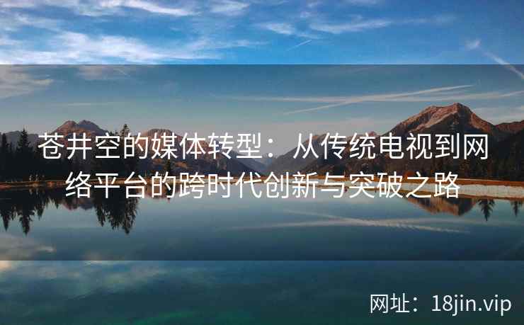 苍井空的媒体转型：从传统电视到网络平台的跨时代创新与突破之路  第2张