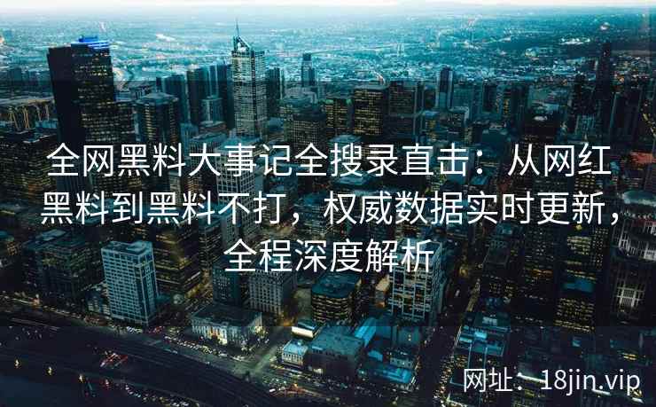 全网黑料大事记全搜录直击：从网红黑料到黑料不打，权威数据实时更新，全程深度解析  第2张