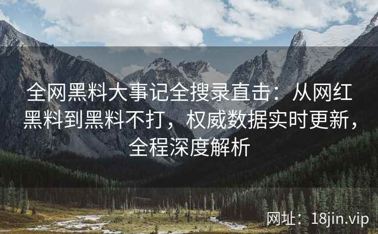 全网黑料大事记全搜录直击：从网红黑料到黑料不打，权威数据实时更新，全程深度解析