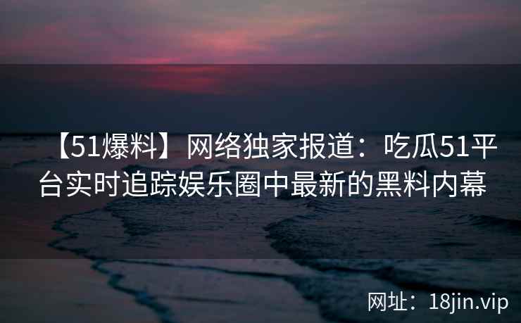 【51爆料】网络独家报道：吃瓜51平台实时追踪娱乐圈中最新的黑料内幕