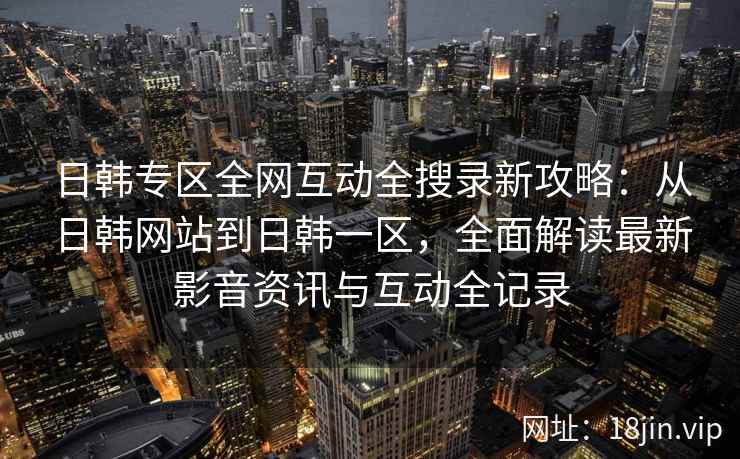 日韩专区全网互动全搜录新攻略：从日韩网站到日韩一区，全面解读最新影音资讯与互动全记录  第2张
