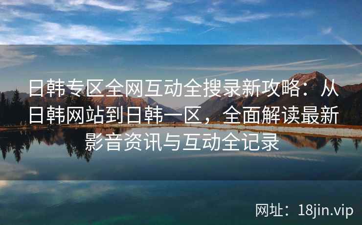 日韩专区全网互动全搜录新攻略：从日韩网站到日韩一区，全面解读最新影音资讯与互动全记录