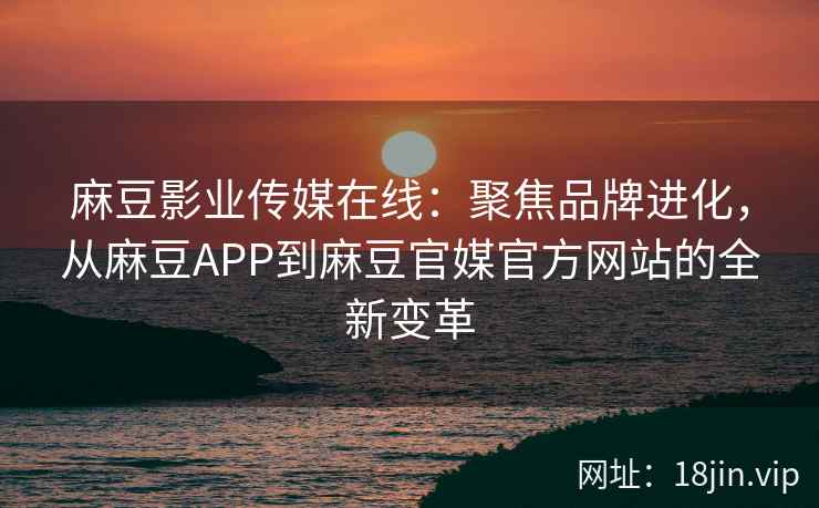 麻豆影业传媒在线：聚焦品牌进化，从麻豆APP到麻豆官媒官方网站的全新变革