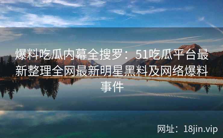 爆料吃瓜内幕全搜罗：51吃瓜平台最新整理全网最新明星黑料及网络爆料事件