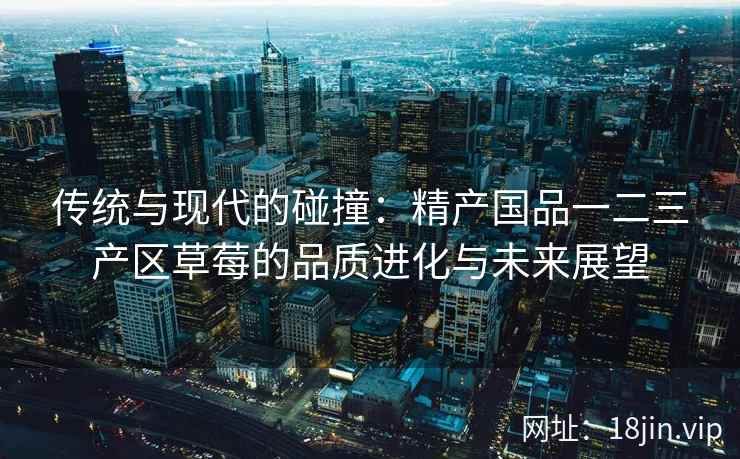 传统与现代的碰撞：精产国品一二三产区草莓的品质进化与未来展望