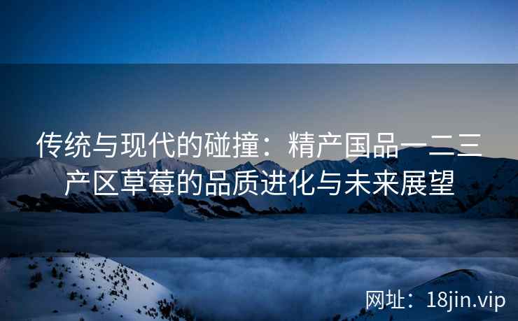 传统与现代的碰撞：精产国品一二三产区草莓的品质进化与未来展望  第2张