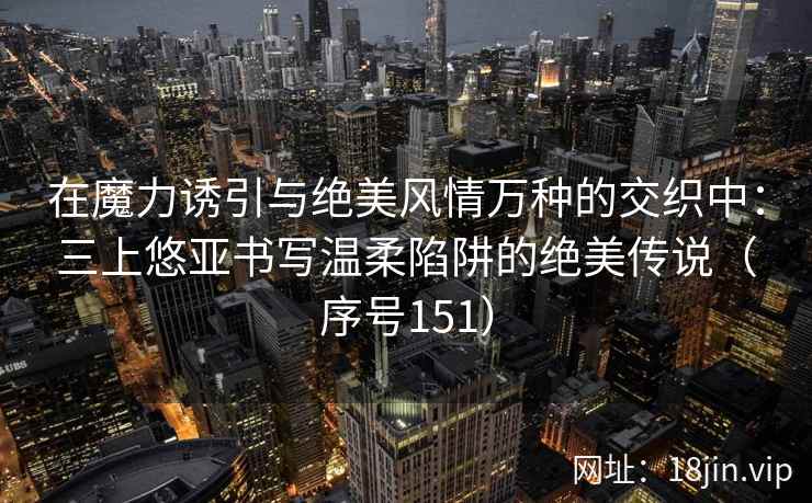 在魔力诱引与绝美风情万种的交织中：三上悠亚书写温柔陷阱的绝美传说（序号151）