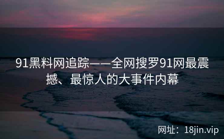 91黑料网追踪——全网搜罗91网最震撼、最惊人的大事件内幕  第2张