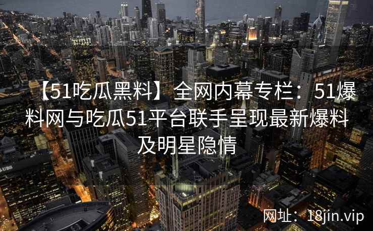 【51吃瓜黑料】全网内幕专栏：51爆料网与吃瓜51平台联手呈现最新爆料及明星隐情  第2张