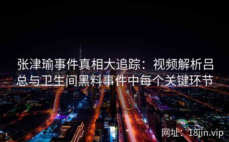 张津瑜事件真相大追踪：视频解析吕总与卫生间黑料事件中每个关键环节