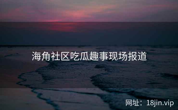 海角社区吃瓜趣事现场报道
