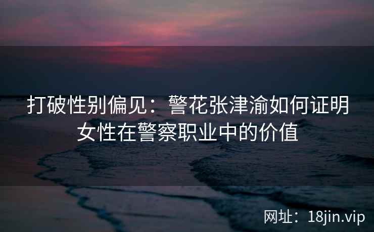 打破性别偏见：警花张津渝如何证明女性在警察职业中的价值