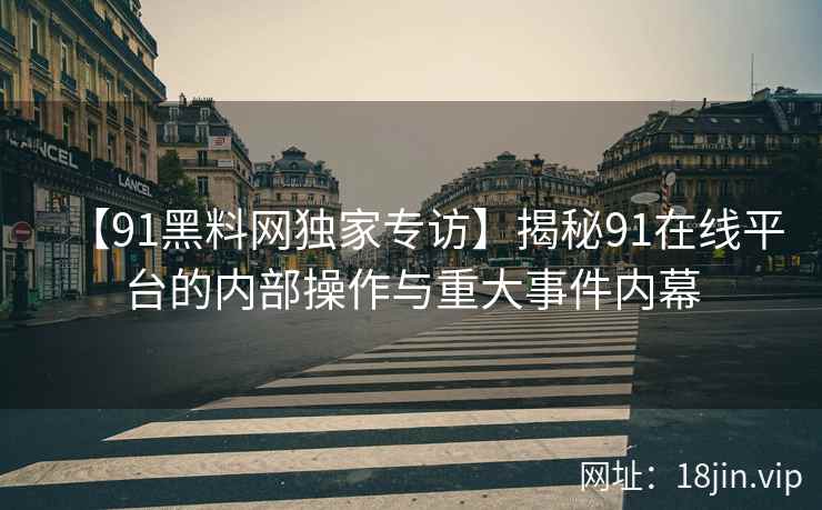 【91黑料网独家专访】揭秘91在线平台的内部操作与重大事件内幕