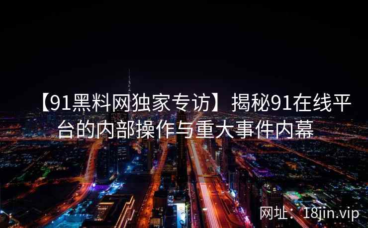 【91黑料网独家专访】揭秘91在线平台的内部操作与重大事件内幕  第2张