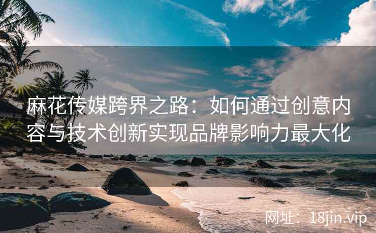 麻花传媒跨界之路：如何通过创意内容与技术创新实现品牌影响力最大化