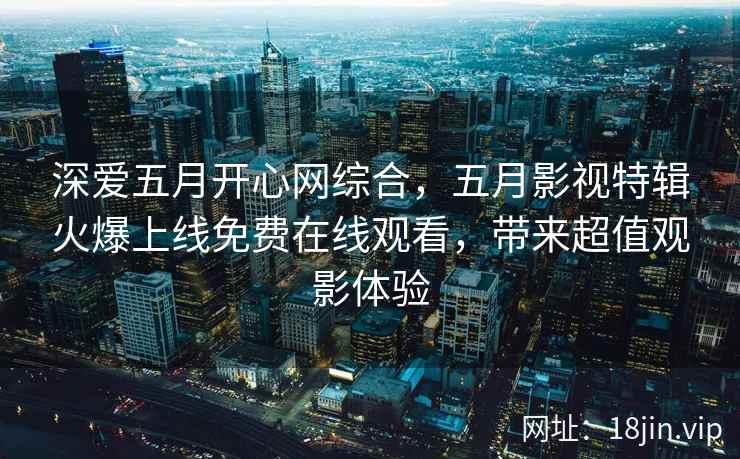 深爱五月开心网综合，五月影视特辑火爆上线免费在线观看，带来超值观影体验