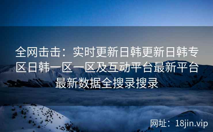全网击击：实时更新日韩更新日韩专区日韩一区一区及互动平台最新平台最新数据全搜录搜录
