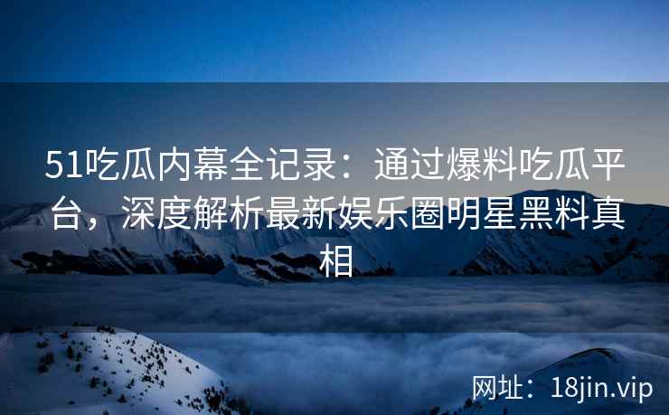 51吃瓜内幕全记录：通过爆料吃瓜平台，深度解析最新娱乐圈明星黑料真相