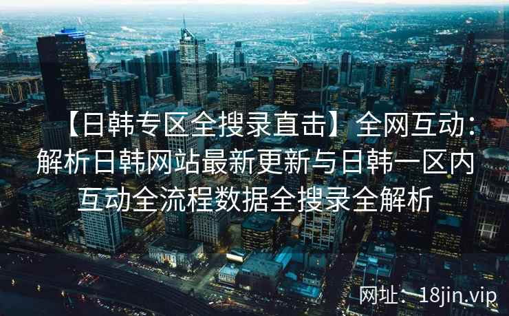 【日韩专区全搜录直击】全网互动：解析日韩网站最新更新与日韩一区内互动全流程数据全搜录全解析  第1张