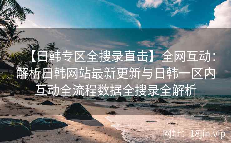 【日韩专区全搜录直击】全网互动：解析日韩网站最新更新与日韩一区内互动全流程数据全搜录全解析  第2张